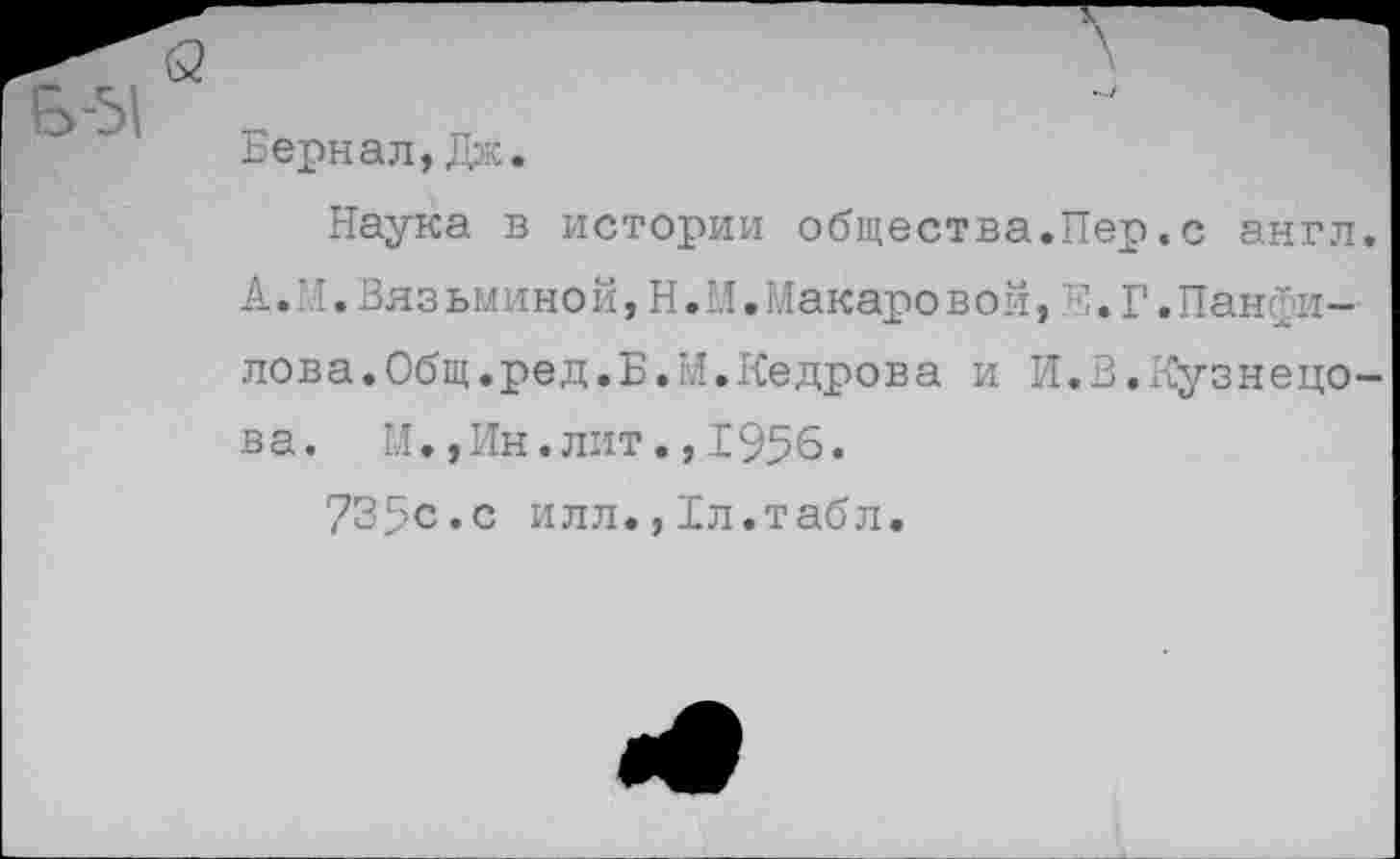 ﻿Бернал,Дж.
Наука в истории общества.Пер.с англ. А.М.Вязьминой,Н.М.Макаровой,Е.Г.Панфилова. Общ.ред. Б. М. Кедрова и И.В.Кузнецо-в а. М.,Ин.лит.,1956.
735с.с илл.,1л.табл.